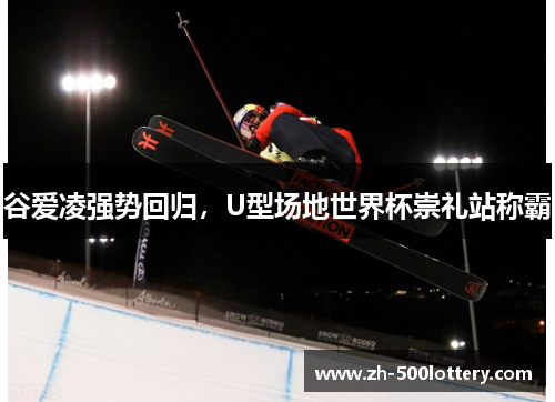 谷爱凌强势回归,U型场地世界杯崇礼站称霸 谷爱凌强势回归,U型场地世界杯崇礼站称霸