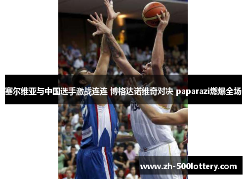 塞尔维亚与中国选手激战连连 博格达诺维奇对决 paparazi燃爆全场 塞尔维亚与中国选手激战连连 博格达诺维奇对决 paparazi燃爆全场